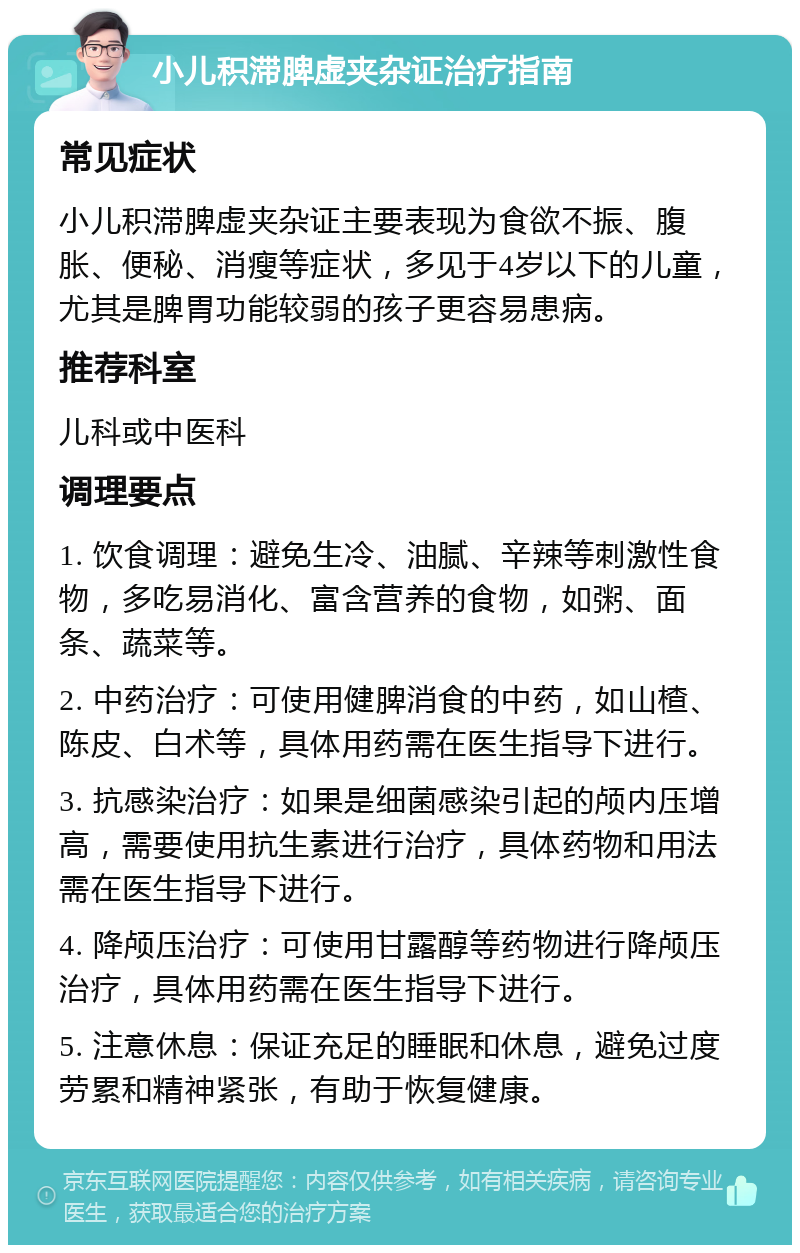 小儿积滞脾虚夹杂证治疗指南 常见症状 小儿积滞脾虚夹杂证主要表现为食欲不振、腹胀、便秘、消瘦等症状，多见于4岁以下的儿童，尤其是脾胃功能较弱的孩子更容易患病。 推荐科室 儿科或中医科 调理要点 1. 饮食调理：避免生冷、油腻、辛辣等刺激性食物，多吃易消化、富含营养的食物，如粥、面条、蔬菜等。 2. 中药治疗：可使用健脾消食的中药，如山楂、陈皮、白术等，具体用药需在医生指导下进行。 3. 抗感染治疗：如果是细菌感染引起的颅内压增高，需要使用抗生素进行治疗，具体药物和用法需在医生指导下进行。 4. 降颅压治疗：可使用甘露醇等药物进行降颅压治疗，具体用药需在医生指导下进行。 5. 注意休息：保证充足的睡眠和休息，避免过度劳累和精神紧张，有助于恢复健康。