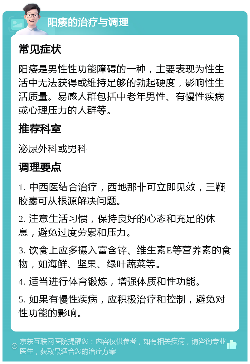 阳痿的治疗与调理 常见症状 阳痿是男性性功能障碍的一种，主要表现为性生活中无法获得或维持足够的勃起硬度，影响性生活质量。易感人群包括中老年男性、有慢性疾病或心理压力的人群等。 推荐科室 泌尿外科或男科 调理要点 1. 中西医结合治疗，西地那非可立即见效，三鞭胶囊可从根源解决问题。 2. 注意生活习惯，保持良好的心态和充足的休息，避免过度劳累和压力。 3. 饮食上应多摄入富含锌、维生素E等营养素的食物，如海鲜、坚果、绿叶蔬菜等。 4. 适当进行体育锻炼，增强体质和性功能。 5. 如果有慢性疾病，应积极治疗和控制，避免对性功能的影响。