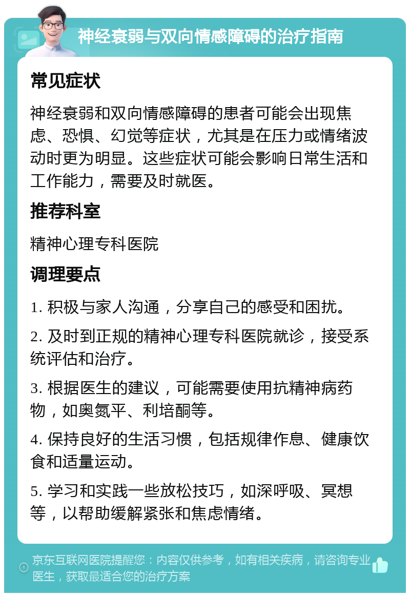 神经衰弱与双向情感障碍的治疗指南 常见症状 神经衰弱和双向情感障碍的患者可能会出现焦虑、恐惧、幻觉等症状，尤其是在压力或情绪波动时更为明显。这些症状可能会影响日常生活和工作能力，需要及时就医。 推荐科室 精神心理专科医院 调理要点 1. 积极与家人沟通，分享自己的感受和困扰。 2. 及时到正规的精神心理专科医院就诊，接受系统评估和治疗。 3. 根据医生的建议，可能需要使用抗精神病药物，如奥氮平、利培酮等。 4. 保持良好的生活习惯，包括规律作息、健康饮食和适量运动。 5. 学习和实践一些放松技巧，如深呼吸、冥想等，以帮助缓解紧张和焦虑情绪。