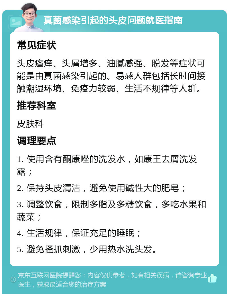 真菌感染引起的头皮问题就医指南 常见症状 头皮瘙痒、头屑增多、油腻感强、脱发等症状可能是由真菌感染引起的。易感人群包括长时间接触潮湿环境、免疫力较弱、生活不规律等人群。 推荐科室 皮肤科 调理要点 1. 使用含有酮康唑的洗发水，如康王去屑洗发露； 2. 保持头皮清洁，避免使用碱性大的肥皂； 3. 调整饮食，限制多脂及多糖饮食，多吃水果和蔬菜； 4. 生活规律，保证充足的睡眠； 5. 避免搔抓刺激，少用热水洗头发。