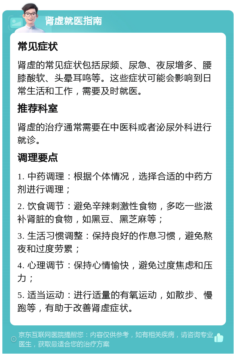 肾虚就医指南 常见症状 肾虚的常见症状包括尿频、尿急、夜尿增多、腰膝酸软、头晕耳鸣等。这些症状可能会影响到日常生活和工作，需要及时就医。 推荐科室 肾虚的治疗通常需要在中医科或者泌尿外科进行就诊。 调理要点 1. 中药调理：根据个体情况，选择合适的中药方剂进行调理； 2. 饮食调节：避免辛辣刺激性食物，多吃一些滋补肾脏的食物，如黑豆、黑芝麻等； 3. 生活习惯调整：保持良好的作息习惯，避免熬夜和过度劳累； 4. 心理调节：保持心情愉快，避免过度焦虑和压力； 5. 适当运动：进行适量的有氧运动，如散步、慢跑等，有助于改善肾虚症状。