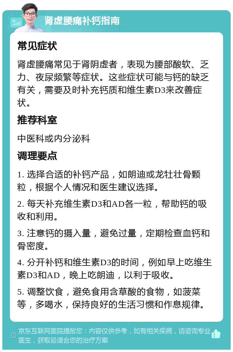 肾虚腰痛补钙指南 常见症状 肾虚腰痛常见于肾阴虚者，表现为腰部酸软、乏力、夜尿频繁等症状。这些症状可能与钙的缺乏有关，需要及时补充钙质和维生素D3来改善症状。 推荐科室 中医科或内分泌科 调理要点 1. 选择合适的补钙产品，如朗迪或龙牡壮骨颗粒，根据个人情况和医生建议选择。 2. 每天补充维生素D3和AD各一粒，帮助钙的吸收和利用。 3. 注意钙的摄入量，避免过量，定期检查血钙和骨密度。 4. 分开补钙和维生素D3的时间，例如早上吃维生素D3和AD，晚上吃朗迪，以利于吸收。 5. 调整饮食，避免食用含草酸的食物，如菠菜等，多喝水，保持良好的生活习惯和作息规律。