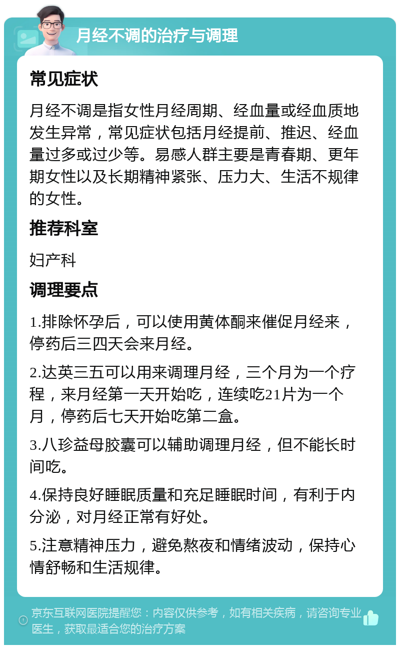 月经不调的治疗与调理 常见症状 月经不调是指女性月经周期、经血量或经血质地发生异常，常见症状包括月经提前、推迟、经血量过多或过少等。易感人群主要是青春期、更年期女性以及长期精神紧张、压力大、生活不规律的女性。 推荐科室 妇产科 调理要点 1.排除怀孕后，可以使用黄体酮来催促月经来，停药后三四天会来月经。 2.达英三五可以用来调理月经，三个月为一个疗程，来月经第一天开始吃，连续吃21片为一个月，停药后七天开始吃第二盒。 3.八珍益母胶囊可以辅助调理月经，但不能长时间吃。 4.保持良好睡眠质量和充足睡眠时间，有利于内分泌，对月经正常有好处。 5.注意精神压力，避免熬夜和情绪波动，保持心情舒畅和生活规律。