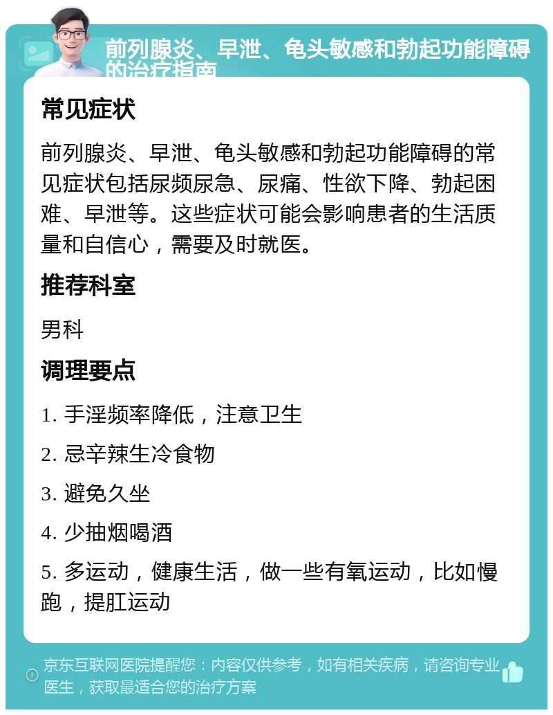 前列腺炎、早泄、龟头敏感和勃起功能障碍的治疗指南 常见症状 前列腺炎、早泄、龟头敏感和勃起功能障碍的常见症状包括尿频尿急、尿痛、性欲下降、勃起困难、早泄等。这些症状可能会影响患者的生活质量和自信心，需要及时就医。 推荐科室 男科 调理要点 1. 手淫频率降低，注意卫生 2. 忌辛辣生冷食物 3. 避免久坐 4. 少抽烟喝酒 5. 多运动，健康生活，做一些有氧运动，比如慢跑，提肛运动