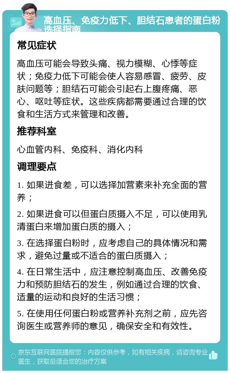 高血压、免疫力低下、胆结石患者的蛋白粉选择指南 常见症状 高血压可能会导致头痛、视力模糊、心悸等症状；免疫力低下可能会使人容易感冒、疲劳、皮肤问题等；胆结石可能会引起右上腹疼痛、恶心、呕吐等症状。这些疾病都需要通过合理的饮食和生活方式来管理和改善。 推荐科室 心血管内科、免疫科、消化内科 调理要点 1. 如果进食差，可以选择加营素来补充全面的营养； 2. 如果进食可以但蛋白质摄入不足，可以使用乳清蛋白来增加蛋白质的摄入； 3. 在选择蛋白粉时，应考虑自己的具体情况和需求，避免过量或不适合的蛋白质摄入； 4. 在日常生活中，应注意控制高血压、改善免疫力和预防胆结石的发生，例如通过合理的饮食、适量的运动和良好的生活习惯； 5. 在使用任何蛋白粉或营养补充剂之前，应先咨询医生或营养师的意见，确保安全和有效性。