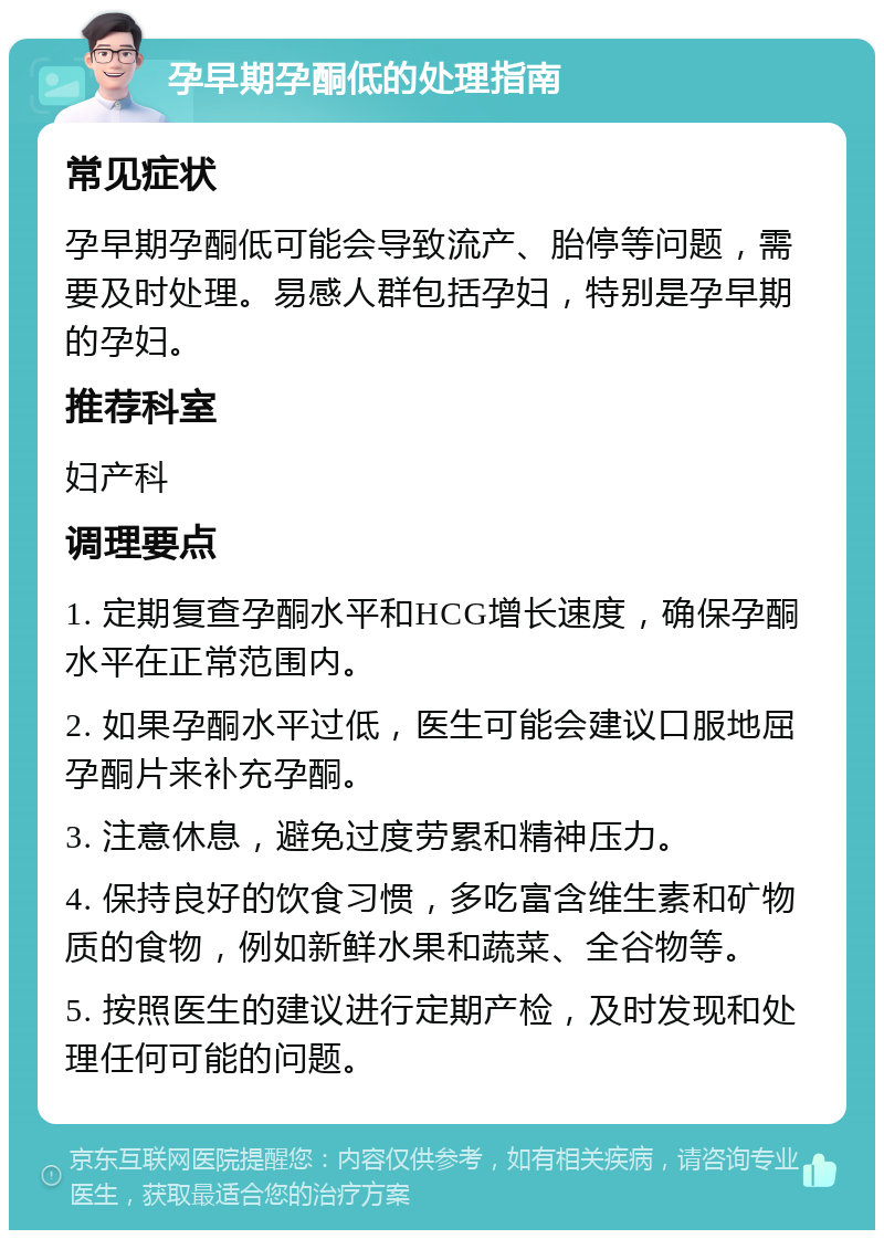 孕早期孕酮低的处理指南 常见症状 孕早期孕酮低可能会导致流产、胎停等问题，需要及时处理。易感人群包括孕妇，特别是孕早期的孕妇。 推荐科室 妇产科 调理要点 1. 定期复查孕酮水平和HCG增长速度，确保孕酮水平在正常范围内。 2. 如果孕酮水平过低，医生可能会建议口服地屈孕酮片来补充孕酮。 3. 注意休息，避免过度劳累和精神压力。 4. 保持良好的饮食习惯，多吃富含维生素和矿物质的食物，例如新鲜水果和蔬菜、全谷物等。 5. 按照医生的建议进行定期产检，及时发现和处理任何可能的问题。