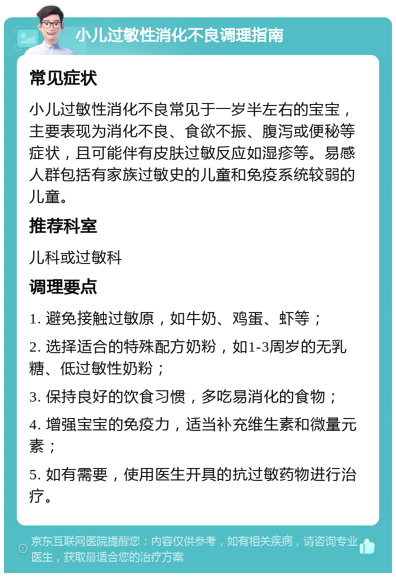 小儿过敏性消化不良调理指南 常见症状 小儿过敏性消化不良常见于一岁半左右的宝宝，主要表现为消化不良、食欲不振、腹泻或便秘等症状，且可能伴有皮肤过敏反应如湿疹等。易感人群包括有家族过敏史的儿童和免疫系统较弱的儿童。 推荐科室 儿科或过敏科 调理要点 1. 避免接触过敏原，如牛奶、鸡蛋、虾等； 2. 选择适合的特殊配方奶粉，如1-3周岁的无乳糖、低过敏性奶粉； 3. 保持良好的饮食习惯，多吃易消化的食物； 4. 增强宝宝的免疫力，适当补充维生素和微量元素； 5. 如有需要，使用医生开具的抗过敏药物进行治疗。