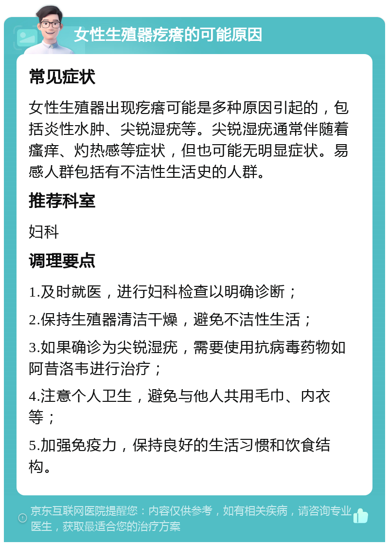 女性生殖器疙瘩的可能原因 常见症状 女性生殖器出现疙瘩可能是多种原因引起的，包括炎性水肿、尖锐湿疣等。尖锐湿疣通常伴随着瘙痒、灼热感等症状，但也可能无明显症状。易感人群包括有不洁性生活史的人群。 推荐科室 妇科 调理要点 1.及时就医，进行妇科检查以明确诊断； 2.保持生殖器清洁干燥，避免不洁性生活； 3.如果确诊为尖锐湿疣，需要使用抗病毒药物如阿昔洛韦进行治疗； 4.注意个人卫生，避免与他人共用毛巾、内衣等； 5.加强免疫力，保持良好的生活习惯和饮食结构。