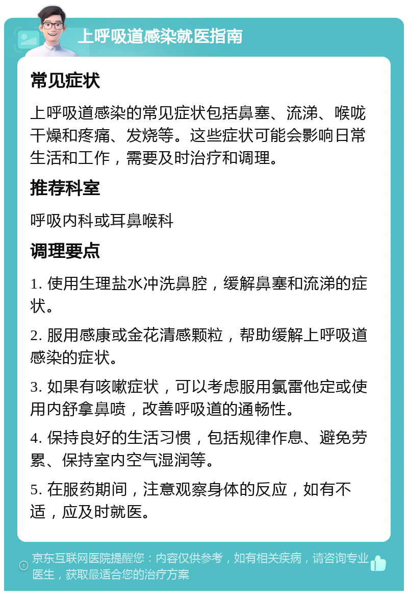 上呼吸道感染就医指南 常见症状 上呼吸道感染的常见症状包括鼻塞、流涕、喉咙干燥和疼痛、发烧等。这些症状可能会影响日常生活和工作，需要及时治疗和调理。 推荐科室 呼吸内科或耳鼻喉科 调理要点 1. 使用生理盐水冲洗鼻腔，缓解鼻塞和流涕的症状。 2. 服用感康或金花清感颗粒，帮助缓解上呼吸道感染的症状。 3. 如果有咳嗽症状，可以考虑服用氯雷他定或使用内舒拿鼻喷，改善呼吸道的通畅性。 4. 保持良好的生活习惯，包括规律作息、避免劳累、保持室内空气湿润等。 5. 在服药期间，注意观察身体的反应，如有不适，应及时就医。