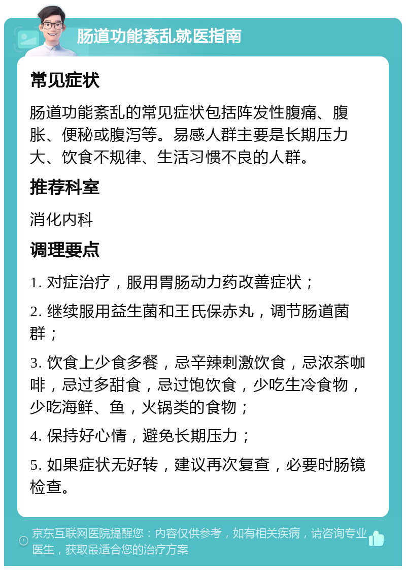 肠道功能紊乱就医指南 常见症状 肠道功能紊乱的常见症状包括阵发性腹痛、腹胀、便秘或腹泻等。易感人群主要是长期压力大、饮食不规律、生活习惯不良的人群。 推荐科室 消化内科 调理要点 1. 对症治疗，服用胃肠动力药改善症状； 2. 继续服用益生菌和王氏保赤丸，调节肠道菌群； 3. 饮食上少食多餐，忌辛辣刺激饮食，忌浓茶咖啡，忌过多甜食，忌过饱饮食，少吃生冷食物，少吃海鲜、鱼，火锅类的食物； 4. 保持好心情，避免长期压力； 5. 如果症状无好转，建议再次复查，必要时肠镜检查。