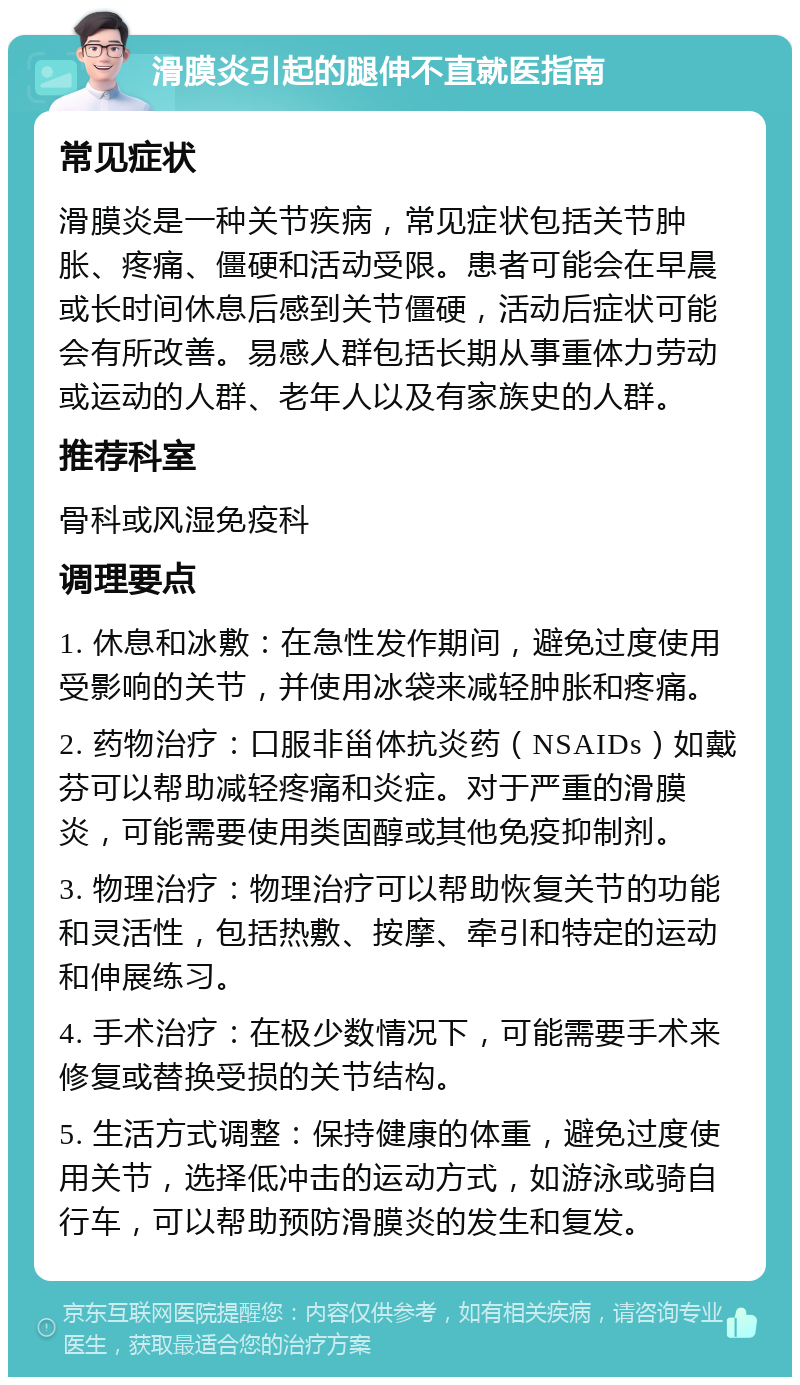 滑膜炎引起的腿伸不直就医指南 常见症状 滑膜炎是一种关节疾病，常见症状包括关节肿胀、疼痛、僵硬和活动受限。患者可能会在早晨或长时间休息后感到关节僵硬，活动后症状可能会有所改善。易感人群包括长期从事重体力劳动或运动的人群、老年人以及有家族史的人群。 推荐科室 骨科或风湿免疫科 调理要点 1. 休息和冰敷：在急性发作期间，避免过度使用受影响的关节，并使用冰袋来减轻肿胀和疼痛。 2. 药物治疗：口服非甾体抗炎药（NSAIDs）如戴芬可以帮助减轻疼痛和炎症。对于严重的滑膜炎，可能需要使用类固醇或其他免疫抑制剂。 3. 物理治疗：物理治疗可以帮助恢复关节的功能和灵活性，包括热敷、按摩、牵引和特定的运动和伸展练习。 4. 手术治疗：在极少数情况下，可能需要手术来修复或替换受损的关节结构。 5. 生活方式调整：保持健康的体重，避免过度使用关节，选择低冲击的运动方式，如游泳或骑自行车，可以帮助预防滑膜炎的发生和复发。