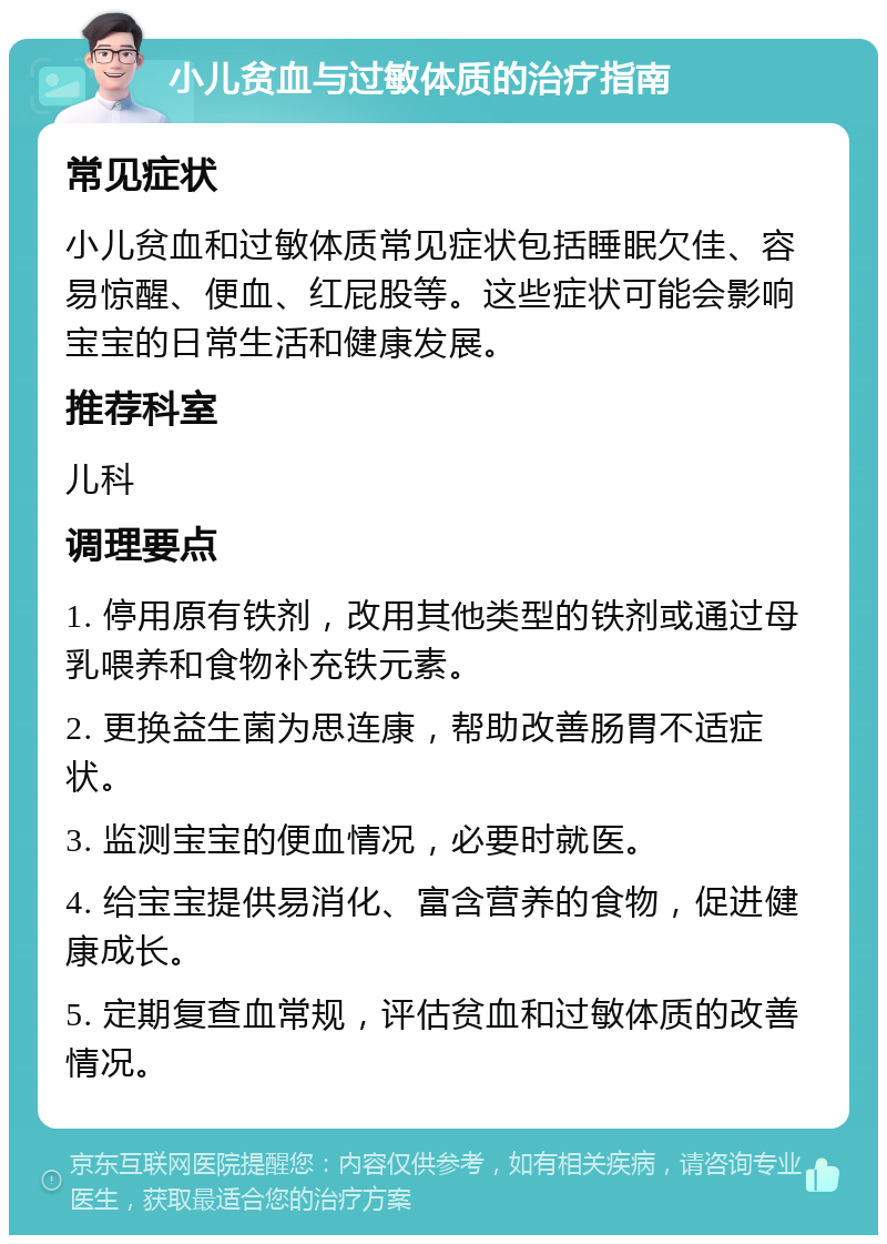 小儿贫血与过敏体质的治疗指南 常见症状 小儿贫血和过敏体质常见症状包括睡眠欠佳、容易惊醒、便血、红屁股等。这些症状可能会影响宝宝的日常生活和健康发展。 推荐科室 儿科 调理要点 1. 停用原有铁剂，改用其他类型的铁剂或通过母乳喂养和食物补充铁元素。 2. 更换益生菌为思连康，帮助改善肠胃不适症状。 3. 监测宝宝的便血情况，必要时就医。 4. 给宝宝提供易消化、富含营养的食物，促进健康成长。 5. 定期复查血常规，评估贫血和过敏体质的改善情况。