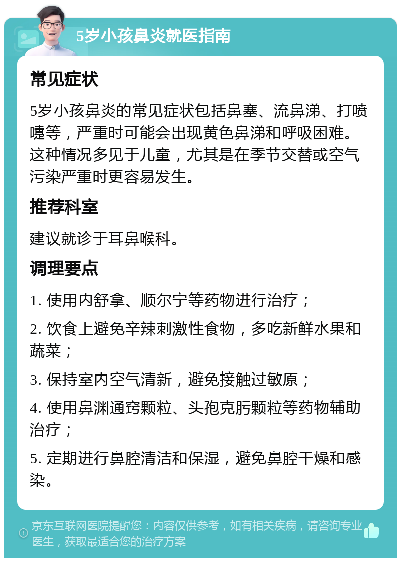 5岁小孩鼻炎就医指南 常见症状 5岁小孩鼻炎的常见症状包括鼻塞、流鼻涕、打喷嚏等，严重时可能会出现黄色鼻涕和呼吸困难。这种情况多见于儿童，尤其是在季节交替或空气污染严重时更容易发生。 推荐科室 建议就诊于耳鼻喉科。 调理要点 1. 使用内舒拿、顺尔宁等药物进行治疗； 2. 饮食上避免辛辣刺激性食物，多吃新鲜水果和蔬菜； 3. 保持室内空气清新，避免接触过敏原； 4. 使用鼻渊通窍颗粒、头孢克肟颗粒等药物辅助治疗； 5. 定期进行鼻腔清洁和保湿，避免鼻腔干燥和感染。