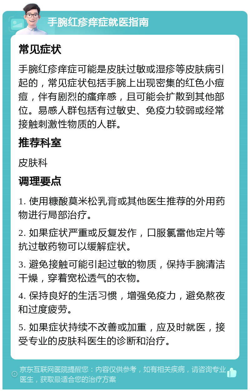 手腕红疹痒症就医指南 常见症状 手腕红疹痒症可能是皮肤过敏或湿疹等皮肤病引起的，常见症状包括手腕上出现密集的红色小痘痘，伴有剧烈的瘙痒感，且可能会扩散到其他部位。易感人群包括有过敏史、免疫力较弱或经常接触刺激性物质的人群。 推荐科室 皮肤科 调理要点 1. 使用糠酸莫米松乳膏或其他医生推荐的外用药物进行局部治疗。 2. 如果症状严重或反复发作，口服氯雷他定片等抗过敏药物可以缓解症状。 3. 避免接触可能引起过敏的物质，保持手腕清洁干燥，穿着宽松透气的衣物。 4. 保持良好的生活习惯，增强免疫力，避免熬夜和过度疲劳。 5. 如果症状持续不改善或加重，应及时就医，接受专业的皮肤科医生的诊断和治疗。