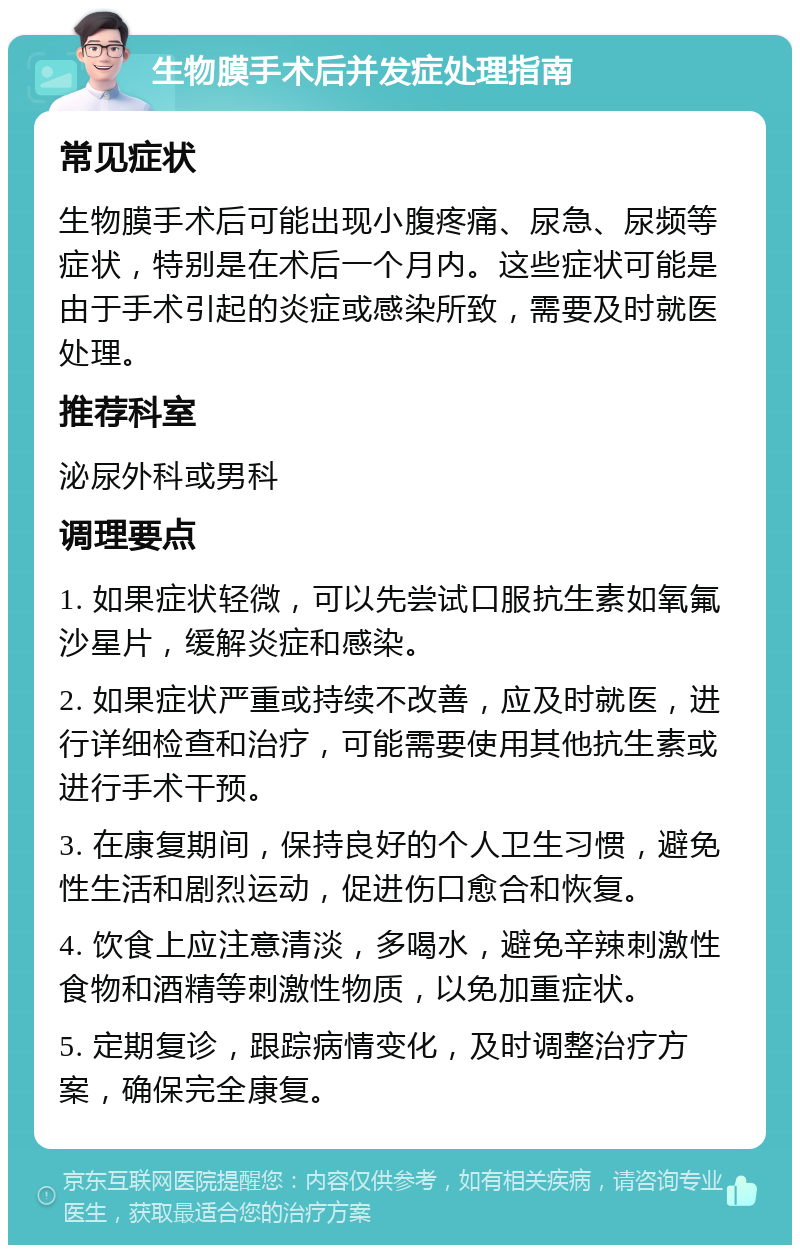 生物膜手术后并发症处理指南 常见症状 生物膜手术后可能出现小腹疼痛、尿急、尿频等症状，特别是在术后一个月内。这些症状可能是由于手术引起的炎症或感染所致，需要及时就医处理。 推荐科室 泌尿外科或男科 调理要点 1. 如果症状轻微，可以先尝试口服抗生素如氧氟沙星片，缓解炎症和感染。 2. 如果症状严重或持续不改善，应及时就医，进行详细检查和治疗，可能需要使用其他抗生素或进行手术干预。 3. 在康复期间，保持良好的个人卫生习惯，避免性生活和剧烈运动，促进伤口愈合和恢复。 4. 饮食上应注意清淡，多喝水，避免辛辣刺激性食物和酒精等刺激性物质，以免加重症状。 5. 定期复诊，跟踪病情变化，及时调整治疗方案，确保完全康复。