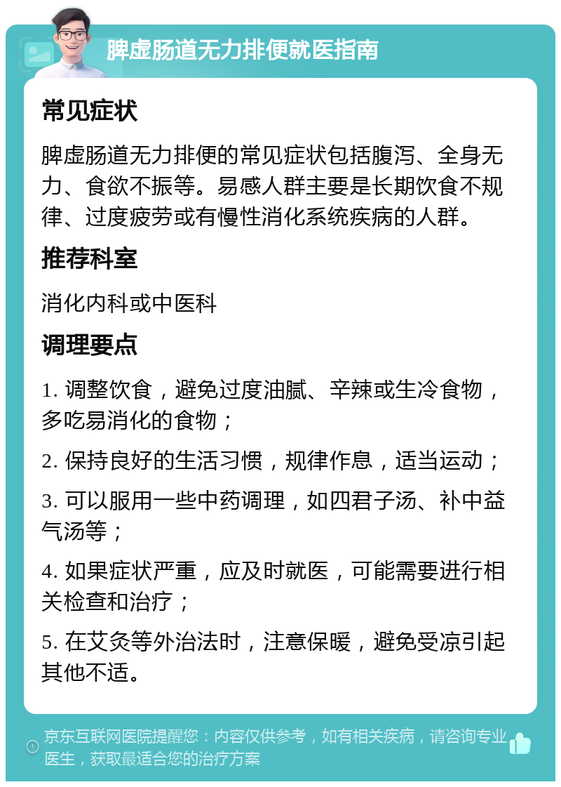 脾虚肠道无力排便就医指南 常见症状 脾虚肠道无力排便的常见症状包括腹泻、全身无力、食欲不振等。易感人群主要是长期饮食不规律、过度疲劳或有慢性消化系统疾病的人群。 推荐科室 消化内科或中医科 调理要点 1. 调整饮食，避免过度油腻、辛辣或生冷食物，多吃易消化的食物； 2. 保持良好的生活习惯，规律作息，适当运动； 3. 可以服用一些中药调理，如四君子汤、补中益气汤等； 4. 如果症状严重，应及时就医，可能需要进行相关检查和治疗； 5. 在艾灸等外治法时，注意保暖，避免受凉引起其他不适。