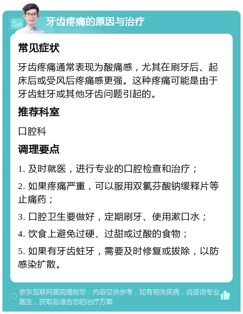 牙齿疼痛的原因与治疗 常见症状 牙齿疼痛通常表现为酸痛感，尤其在刷牙后、起床后或受风后疼痛感更强。这种疼痛可能是由于牙齿蛀牙或其他牙齿问题引起的。 推荐科室 口腔科 调理要点 1. 及时就医，进行专业的口腔检查和治疗； 2. 如果疼痛严重，可以服用双氯芬酸钠缓释片等止痛药； 3. 口腔卫生要做好，定期刷牙、使用漱口水； 4. 饮食上避免过硬、过甜或过酸的食物； 5. 如果有牙齿蛀牙，需要及时修复或拔除，以防感染扩散。