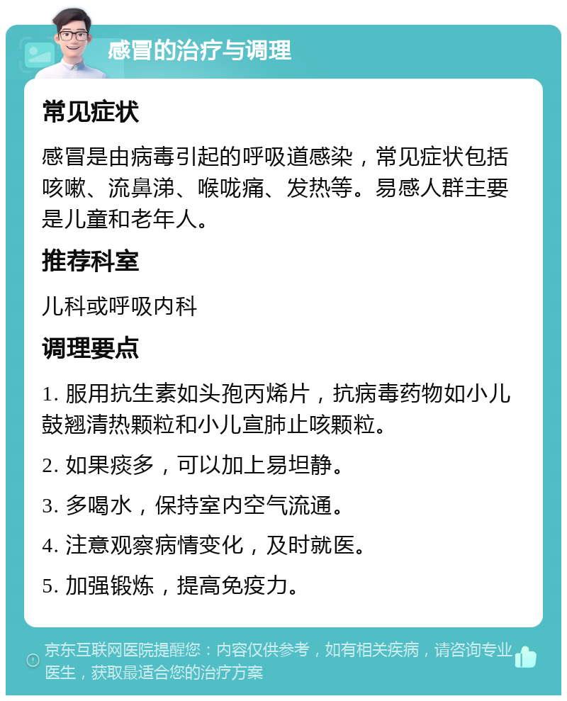 感冒的治疗与调理 常见症状 感冒是由病毒引起的呼吸道感染，常见症状包括咳嗽、流鼻涕、喉咙痛、发热等。易感人群主要是儿童和老年人。 推荐科室 儿科或呼吸内科 调理要点 1. 服用抗生素如头孢丙烯片，抗病毒药物如小儿鼓翘清热颗粒和小儿宣肺止咳颗粒。 2. 如果痰多，可以加上易坦静。 3. 多喝水，保持室内空气流通。 4. 注意观察病情变化，及时就医。 5. 加强锻炼，提高免疫力。