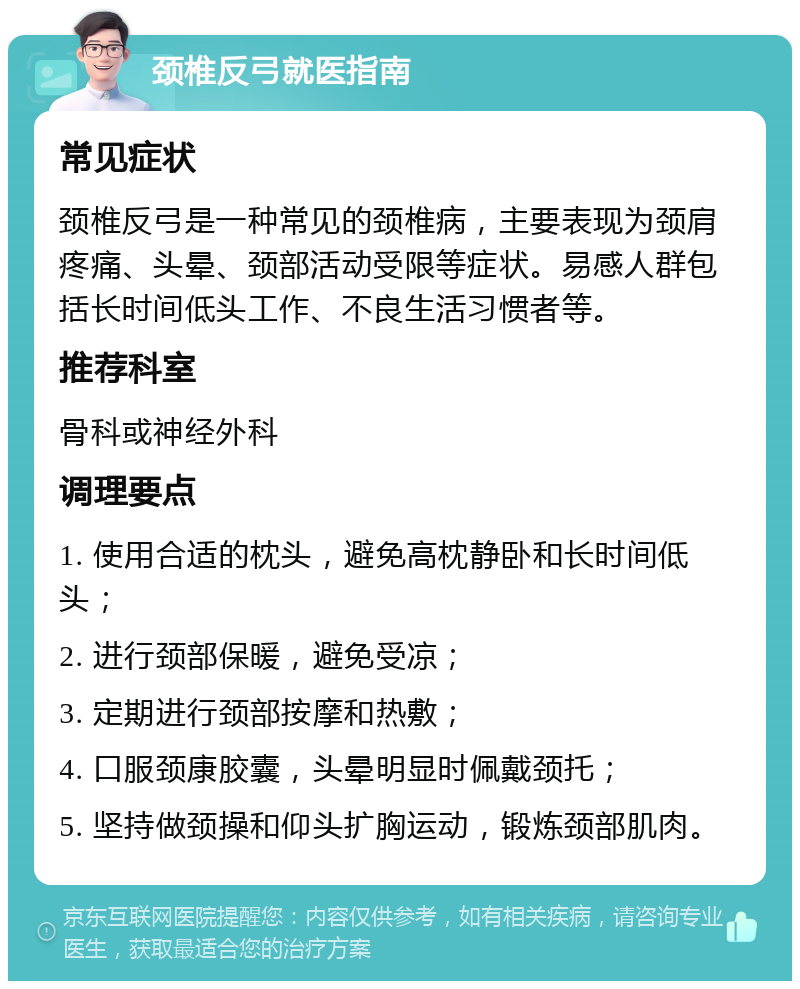 颈椎反弓就医指南 常见症状 颈椎反弓是一种常见的颈椎病，主要表现为颈肩疼痛、头晕、颈部活动受限等症状。易感人群包括长时间低头工作、不良生活习惯者等。 推荐科室 骨科或神经外科 调理要点 1. 使用合适的枕头，避免高枕静卧和长时间低头； 2. 进行颈部保暖，避免受凉； 3. 定期进行颈部按摩和热敷； 4. 口服颈康胶囊，头晕明显时佩戴颈托； 5. 坚持做颈操和仰头扩胸运动，锻炼颈部肌肉。