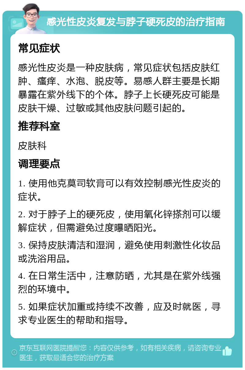 感光性皮炎复发与脖子硬死皮的治疗指南 常见症状 感光性皮炎是一种皮肤病，常见症状包括皮肤红肿、瘙痒、水泡、脱皮等。易感人群主要是长期暴露在紫外线下的个体。脖子上长硬死皮可能是皮肤干燥、过敏或其他皮肤问题引起的。 推荐科室 皮肤科 调理要点 1. 使用他克莫司软膏可以有效控制感光性皮炎的症状。 2. 对于脖子上的硬死皮，使用氧化锌搽剂可以缓解症状，但需避免过度曝晒阳光。 3. 保持皮肤清洁和湿润，避免使用刺激性化妆品或洗浴用品。 4. 在日常生活中，注意防晒，尤其是在紫外线强烈的环境中。 5. 如果症状加重或持续不改善，应及时就医，寻求专业医生的帮助和指导。