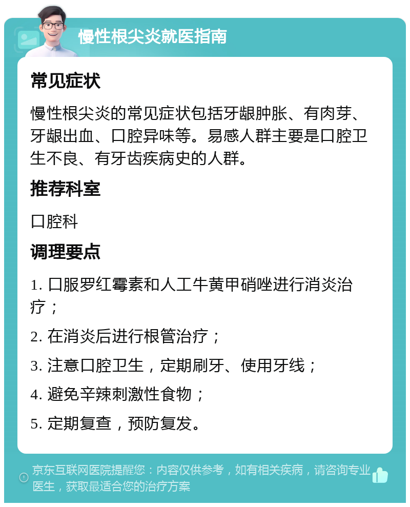 慢性根尖炎就医指南 常见症状 慢性根尖炎的常见症状包括牙龈肿胀、有肉芽、牙龈出血、口腔异味等。易感人群主要是口腔卫生不良、有牙齿疾病史的人群。 推荐科室 口腔科 调理要点 1. 口服罗红霉素和人工牛黄甲硝唑进行消炎治疗； 2. 在消炎后进行根管治疗； 3. 注意口腔卫生，定期刷牙、使用牙线； 4. 避免辛辣刺激性食物； 5. 定期复查，预防复发。