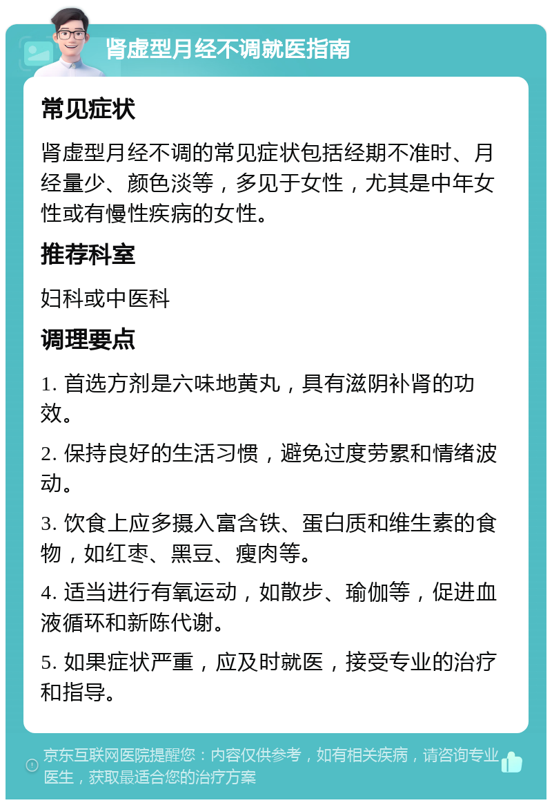 肾虚型月经不调就医指南 常见症状 肾虚型月经不调的常见症状包括经期不准时、月经量少、颜色淡等，多见于女性，尤其是中年女性或有慢性疾病的女性。 推荐科室 妇科或中医科 调理要点 1. 首选方剂是六味地黄丸，具有滋阴补肾的功效。 2. 保持良好的生活习惯，避免过度劳累和情绪波动。 3. 饮食上应多摄入富含铁、蛋白质和维生素的食物，如红枣、黑豆、瘦肉等。 4. 适当进行有氧运动，如散步、瑜伽等，促进血液循环和新陈代谢。 5. 如果症状严重，应及时就医，接受专业的治疗和指导。