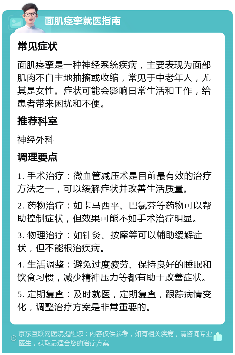 面肌痉挛就医指南 常见症状 面肌痉挛是一种神经系统疾病，主要表现为面部肌肉不自主地抽搐或收缩，常见于中老年人，尤其是女性。症状可能会影响日常生活和工作，给患者带来困扰和不便。 推荐科室 神经外科 调理要点 1. 手术治疗：微血管减压术是目前最有效的治疗方法之一，可以缓解症状并改善生活质量。 2. 药物治疗：如卡马西平、巴氯芬等药物可以帮助控制症状，但效果可能不如手术治疗明显。 3. 物理治疗：如针灸、按摩等可以辅助缓解症状，但不能根治疾病。 4. 生活调整：避免过度疲劳、保持良好的睡眠和饮食习惯，减少精神压力等都有助于改善症状。 5. 定期复查：及时就医，定期复查，跟踪病情变化，调整治疗方案是非常重要的。