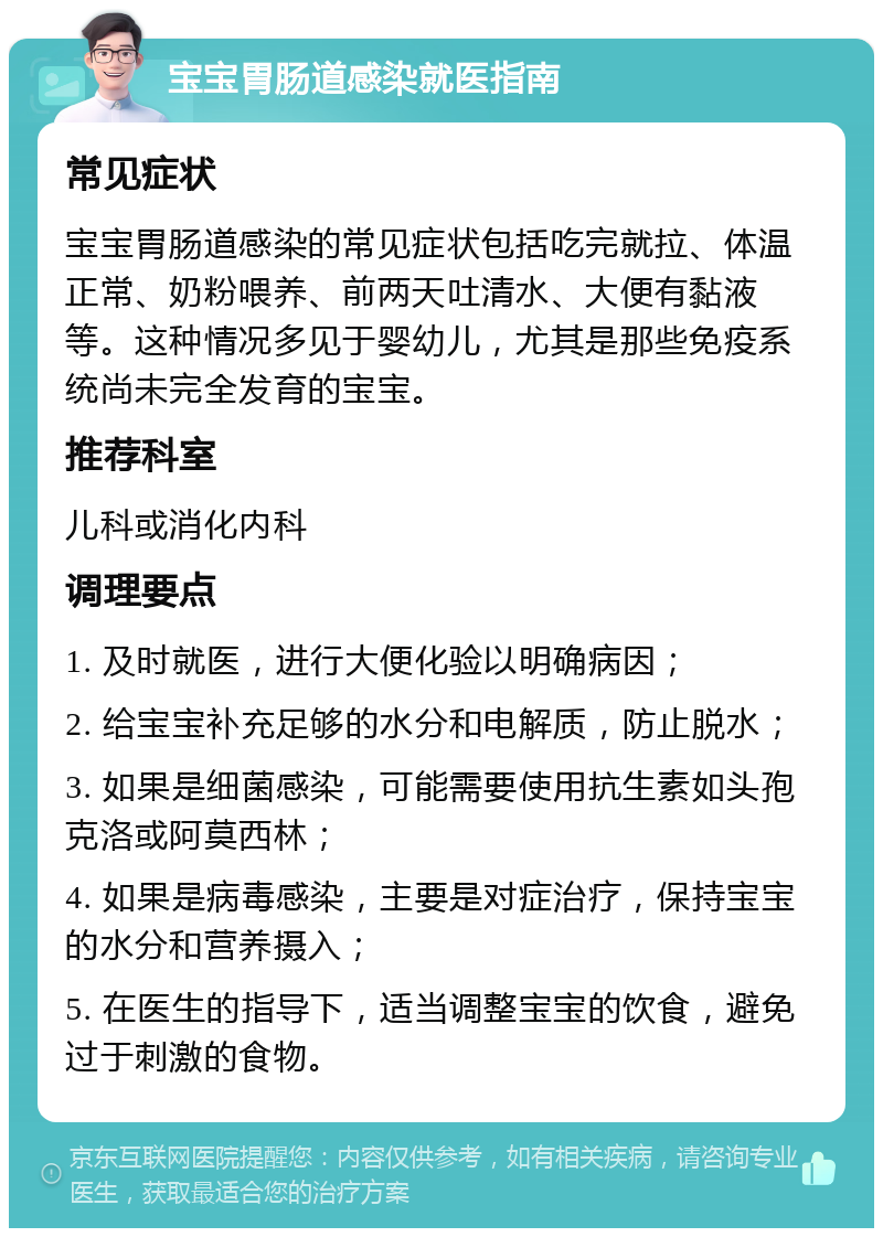 宝宝胃肠道感染就医指南 常见症状 宝宝胃肠道感染的常见症状包括吃完就拉、体温正常、奶粉喂养、前两天吐清水、大便有黏液等。这种情况多见于婴幼儿，尤其是那些免疫系统尚未完全发育的宝宝。 推荐科室 儿科或消化内科 调理要点 1. 及时就医，进行大便化验以明确病因； 2. 给宝宝补充足够的水分和电解质，防止脱水； 3. 如果是细菌感染，可能需要使用抗生素如头孢克洛或阿莫西林； 4. 如果是病毒感染，主要是对症治疗，保持宝宝的水分和营养摄入； 5. 在医生的指导下，适当调整宝宝的饮食，避免过于刺激的食物。