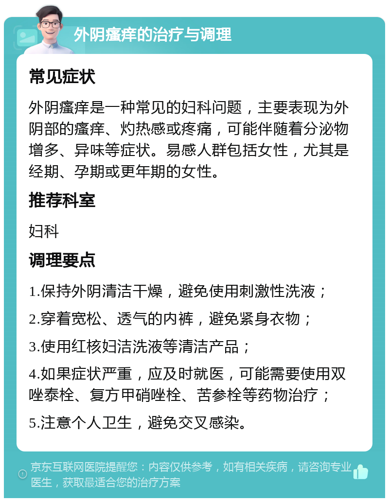 外阴瘙痒的治疗与调理 常见症状 外阴瘙痒是一种常见的妇科问题，主要表现为外阴部的瘙痒、灼热感或疼痛，可能伴随着分泌物增多、异味等症状。易感人群包括女性，尤其是经期、孕期或更年期的女性。 推荐科室 妇科 调理要点 1.保持外阴清洁干燥，避免使用刺激性洗液； 2.穿着宽松、透气的内裤，避免紧身衣物； 3.使用红核妇洁洗液等清洁产品； 4.如果症状严重，应及时就医，可能需要使用双唑泰栓、复方甲硝唑栓、苦参栓等药物治疗； 5.注意个人卫生，避免交叉感染。