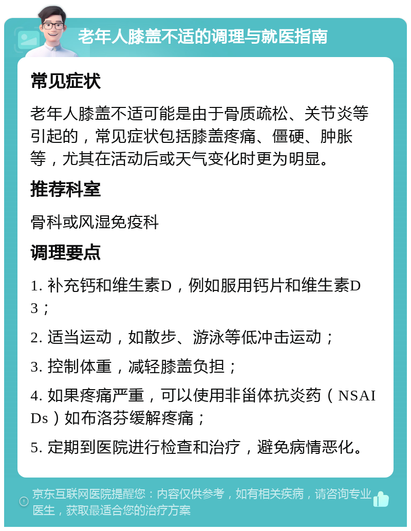 老年人膝盖不适的调理与就医指南 常见症状 老年人膝盖不适可能是由于骨质疏松、关节炎等引起的，常见症状包括膝盖疼痛、僵硬、肿胀等，尤其在活动后或天气变化时更为明显。 推荐科室 骨科或风湿免疫科 调理要点 1. 补充钙和维生素D，例如服用钙片和维生素D3； 2. 适当运动，如散步、游泳等低冲击运动； 3. 控制体重，减轻膝盖负担； 4. 如果疼痛严重，可以使用非甾体抗炎药（NSAIDs）如布洛芬缓解疼痛； 5. 定期到医院进行检查和治疗，避免病情恶化。