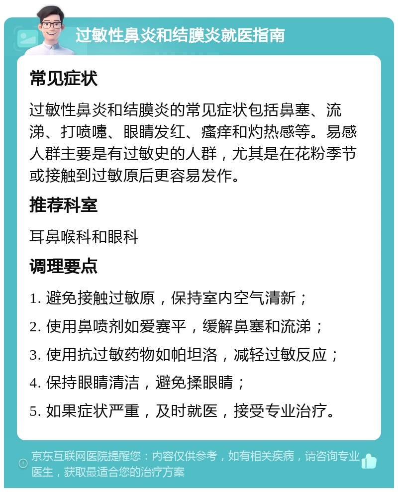 过敏性鼻炎和结膜炎就医指南 常见症状 过敏性鼻炎和结膜炎的常见症状包括鼻塞、流涕、打喷嚏、眼睛发红、瘙痒和灼热感等。易感人群主要是有过敏史的人群，尤其是在花粉季节或接触到过敏原后更容易发作。 推荐科室 耳鼻喉科和眼科 调理要点 1. 避免接触过敏原，保持室内空气清新； 2. 使用鼻喷剂如爱赛平，缓解鼻塞和流涕； 3. 使用抗过敏药物如帕坦洛，减轻过敏反应； 4. 保持眼睛清洁，避免揉眼睛； 5. 如果症状严重，及时就医，接受专业治疗。