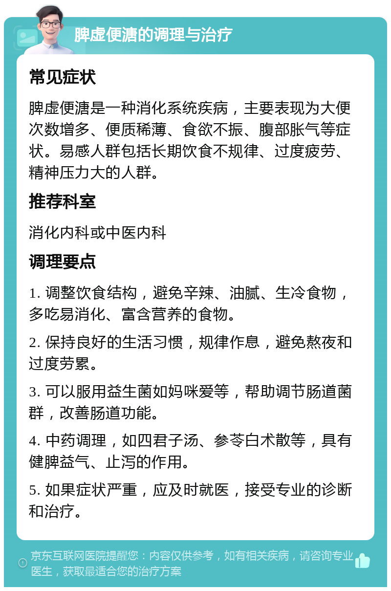 脾虚便溏的调理与治疗 常见症状 脾虚便溏是一种消化系统疾病，主要表现为大便次数增多、便质稀薄、食欲不振、腹部胀气等症状。易感人群包括长期饮食不规律、过度疲劳、精神压力大的人群。 推荐科室 消化内科或中医内科 调理要点 1. 调整饮食结构，避免辛辣、油腻、生冷食物，多吃易消化、富含营养的食物。 2. 保持良好的生活习惯，规律作息，避免熬夜和过度劳累。 3. 可以服用益生菌如妈咪爱等，帮助调节肠道菌群，改善肠道功能。 4. 中药调理，如四君子汤、参苓白术散等，具有健脾益气、止泻的作用。 5. 如果症状严重，应及时就医，接受专业的诊断和治疗。