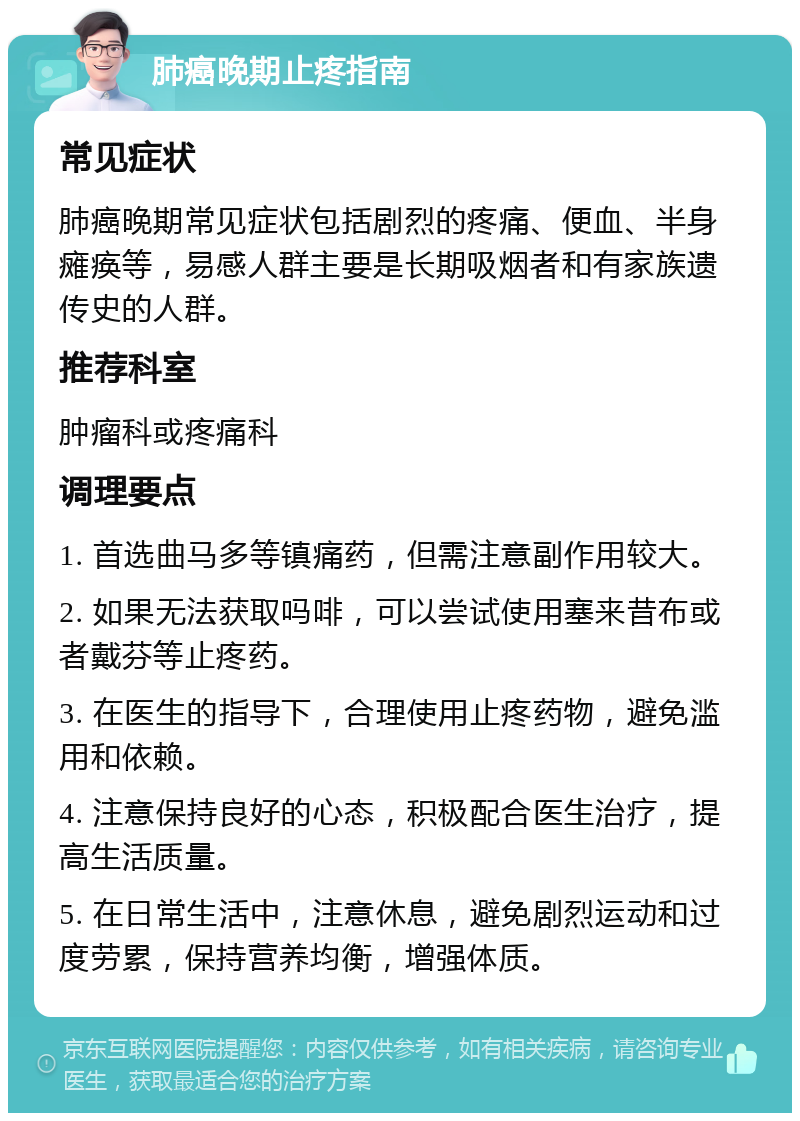 肺癌晚期止疼指南 常见症状 肺癌晚期常见症状包括剧烈的疼痛、便血、半身瘫痪等，易感人群主要是长期吸烟者和有家族遗传史的人群。 推荐科室 肿瘤科或疼痛科 调理要点 1. 首选曲马多等镇痛药，但需注意副作用较大。 2. 如果无法获取吗啡，可以尝试使用塞来昔布或者戴芬等止疼药。 3. 在医生的指导下，合理使用止疼药物，避免滥用和依赖。 4. 注意保持良好的心态，积极配合医生治疗，提高生活质量。 5. 在日常生活中，注意休息，避免剧烈运动和过度劳累，保持营养均衡，增强体质。