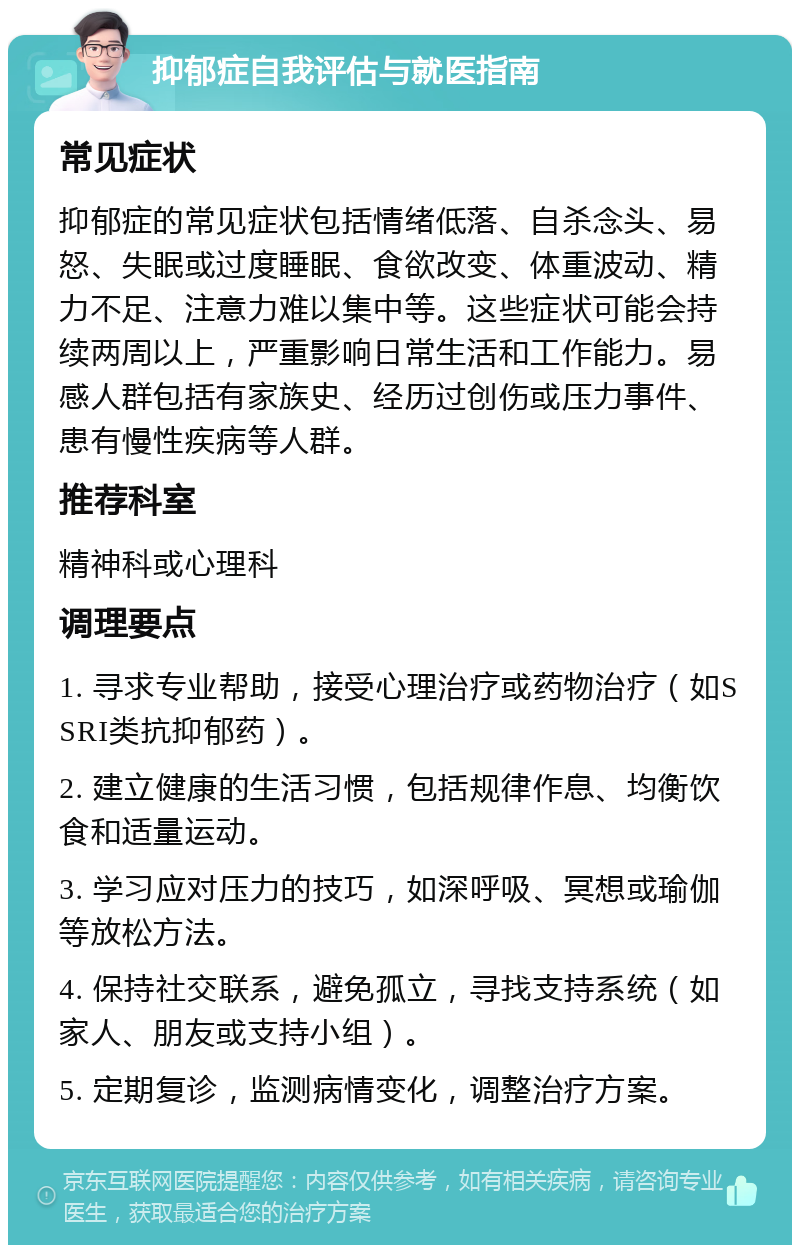 抑郁症自我评估与就医指南 常见症状 抑郁症的常见症状包括情绪低落、自杀念头、易怒、失眠或过度睡眠、食欲改变、体重波动、精力不足、注意力难以集中等。这些症状可能会持续两周以上，严重影响日常生活和工作能力。易感人群包括有家族史、经历过创伤或压力事件、患有慢性疾病等人群。 推荐科室 精神科或心理科 调理要点 1. 寻求专业帮助，接受心理治疗或药物治疗（如SSRI类抗抑郁药）。 2. 建立健康的生活习惯，包括规律作息、均衡饮食和适量运动。 3. 学习应对压力的技巧，如深呼吸、冥想或瑜伽等放松方法。 4. 保持社交联系，避免孤立，寻找支持系统（如家人、朋友或支持小组）。 5. 定期复诊，监测病情变化，调整治疗方案。