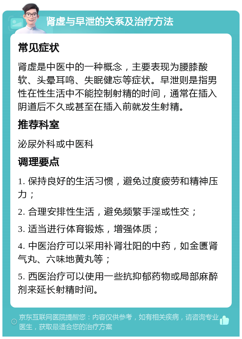 肾虚与早泄的关系及治疗方法 常见症状 肾虚是中医中的一种概念，主要表现为腰膝酸软、头晕耳鸣、失眠健忘等症状。早泄则是指男性在性生活中不能控制射精的时间，通常在插入阴道后不久或甚至在插入前就发生射精。 推荐科室 泌尿外科或中医科 调理要点 1. 保持良好的生活习惯，避免过度疲劳和精神压力； 2. 合理安排性生活，避免频繁手淫或性交； 3. 适当进行体育锻炼，增强体质； 4. 中医治疗可以采用补肾壮阳的中药，如金匮肾气丸、六味地黄丸等； 5. 西医治疗可以使用一些抗抑郁药物或局部麻醉剂来延长射精时间。