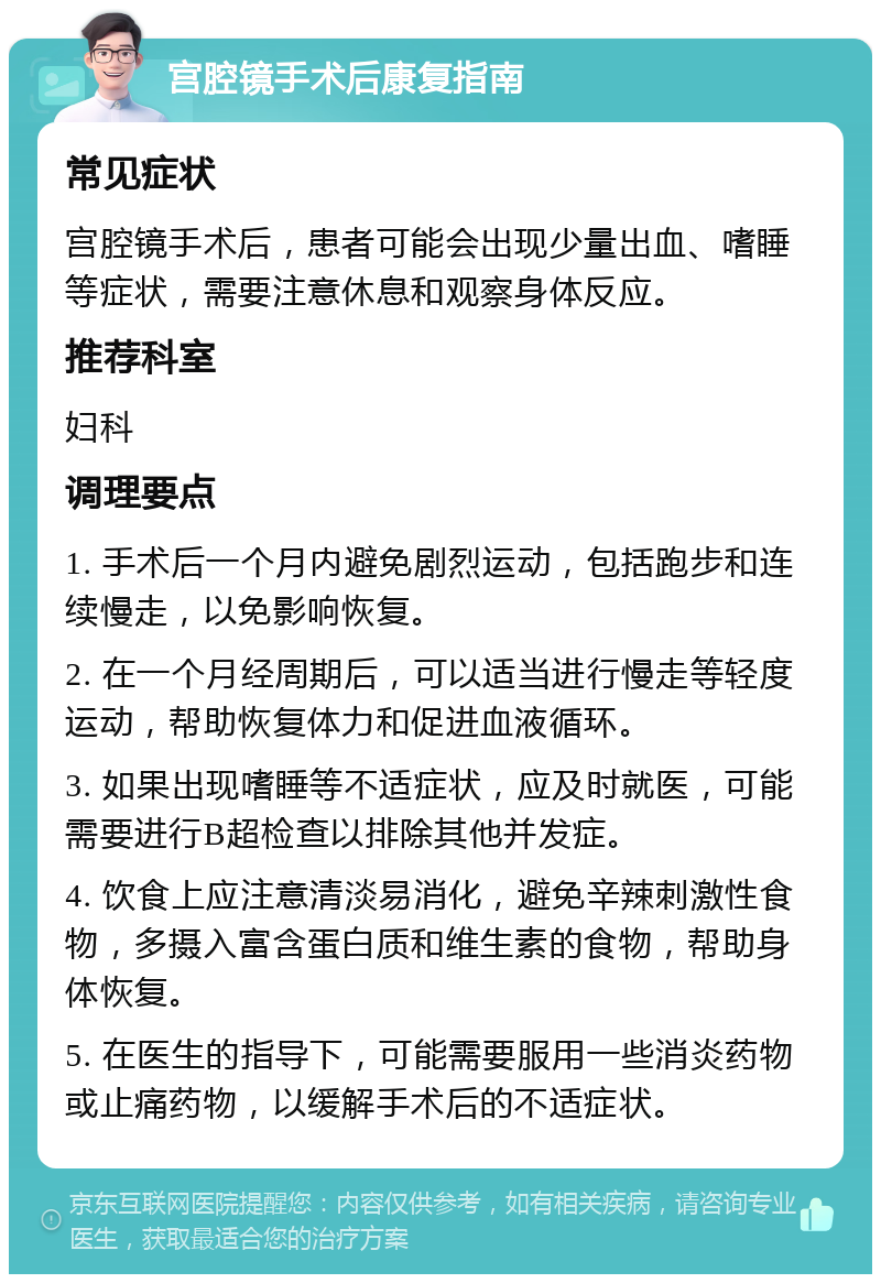 宫腔镜手术后康复指南 常见症状 宫腔镜手术后，患者可能会出现少量出血、嗜睡等症状，需要注意休息和观察身体反应。 推荐科室 妇科 调理要点 1. 手术后一个月内避免剧烈运动，包括跑步和连续慢走，以免影响恢复。 2. 在一个月经周期后，可以适当进行慢走等轻度运动，帮助恢复体力和促进血液循环。 3. 如果出现嗜睡等不适症状，应及时就医，可能需要进行B超检查以排除其他并发症。 4. 饮食上应注意清淡易消化，避免辛辣刺激性食物，多摄入富含蛋白质和维生素的食物，帮助身体恢复。 5. 在医生的指导下，可能需要服用一些消炎药物或止痛药物，以缓解手术后的不适症状。