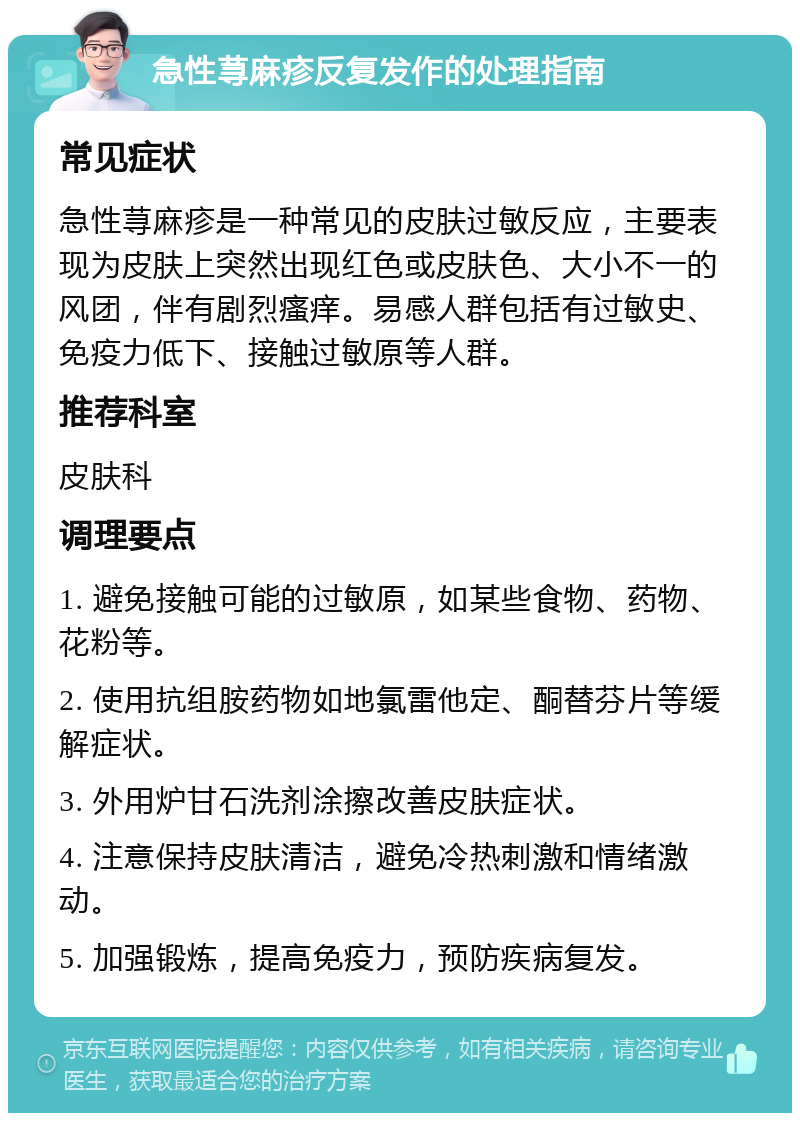 急性荨麻疹反复发作的处理指南 常见症状 急性荨麻疹是一种常见的皮肤过敏反应，主要表现为皮肤上突然出现红色或皮肤色、大小不一的风团，伴有剧烈瘙痒。易感人群包括有过敏史、免疫力低下、接触过敏原等人群。 推荐科室 皮肤科 调理要点 1. 避免接触可能的过敏原，如某些食物、药物、花粉等。 2. 使用抗组胺药物如地氯雷他定、酮替芬片等缓解症状。 3. 外用炉甘石洗剂涂擦改善皮肤症状。 4. 注意保持皮肤清洁，避免冷热刺激和情绪激动。 5. 加强锻炼，提高免疫力，预防疾病复发。