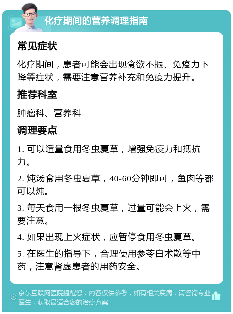 化疗期间的营养调理指南 常见症状 化疗期间，患者可能会出现食欲不振、免疫力下降等症状，需要注意营养补充和免疫力提升。 推荐科室 肿瘤科、营养科 调理要点 1. 可以适量食用冬虫夏草，增强免疫力和抵抗力。 2. 炖汤食用冬虫夏草，40-60分钟即可，鱼肉等都可以炖。 3. 每天食用一根冬虫夏草，过量可能会上火，需要注意。 4. 如果出现上火症状，应暂停食用冬虫夏草。 5. 在医生的指导下，合理使用参苓白术散等中药，注意肾虚患者的用药安全。