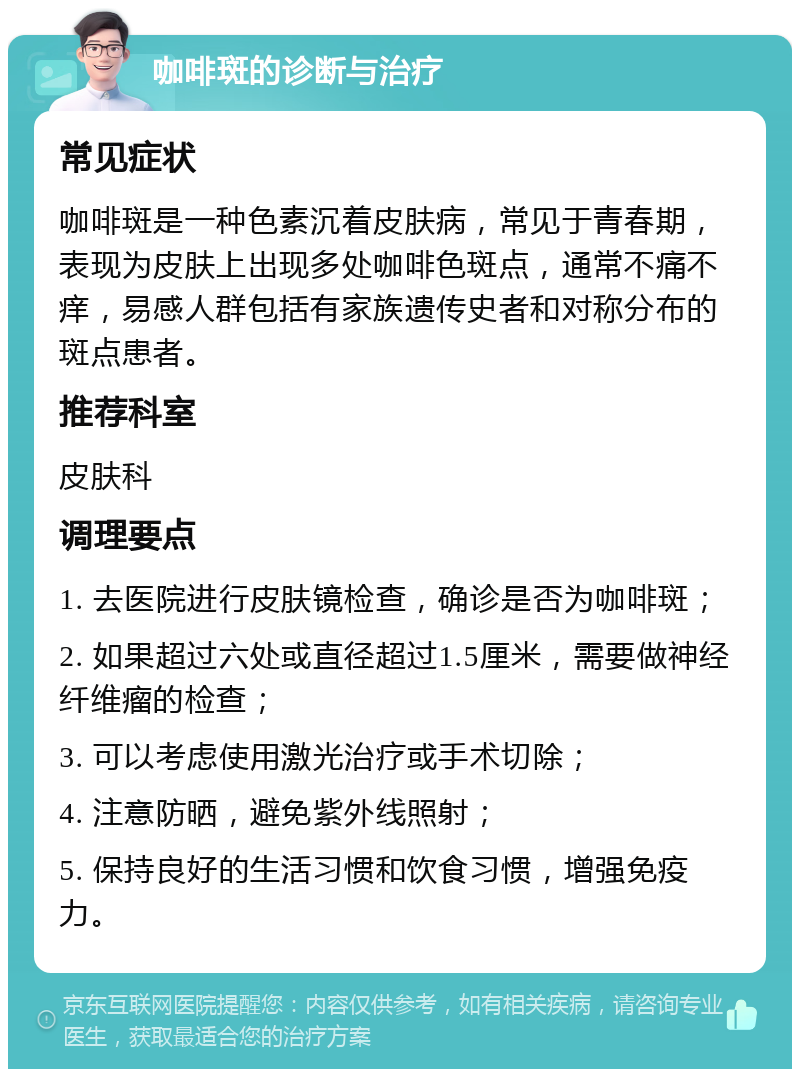 咖啡斑的诊断与治疗 常见症状 咖啡斑是一种色素沉着皮肤病，常见于青春期，表现为皮肤上出现多处咖啡色斑点，通常不痛不痒，易感人群包括有家族遗传史者和对称分布的斑点患者。 推荐科室 皮肤科 调理要点 1. 去医院进行皮肤镜检查，确诊是否为咖啡斑； 2. 如果超过六处或直径超过1.5厘米，需要做神经纤维瘤的检查； 3. 可以考虑使用激光治疗或手术切除； 4. 注意防晒，避免紫外线照射； 5. 保持良好的生活习惯和饮食习惯，增强免疫力。