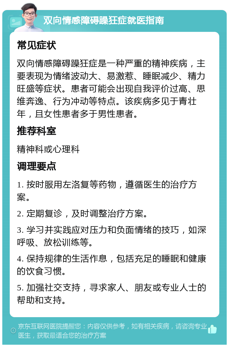 双向情感障碍躁狂症就医指南 常见症状 双向情感障碍躁狂症是一种严重的精神疾病，主要表现为情绪波动大、易激惹、睡眠减少、精力旺盛等症状。患者可能会出现自我评价过高、思维奔逸、行为冲动等特点。该疾病多见于青壮年，且女性患者多于男性患者。 推荐科室 精神科或心理科 调理要点 1. 按时服用左洛复等药物，遵循医生的治疗方案。 2. 定期复诊，及时调整治疗方案。 3. 学习并实践应对压力和负面情绪的技巧，如深呼吸、放松训练等。 4. 保持规律的生活作息，包括充足的睡眠和健康的饮食习惯。 5. 加强社交支持，寻求家人、朋友或专业人士的帮助和支持。