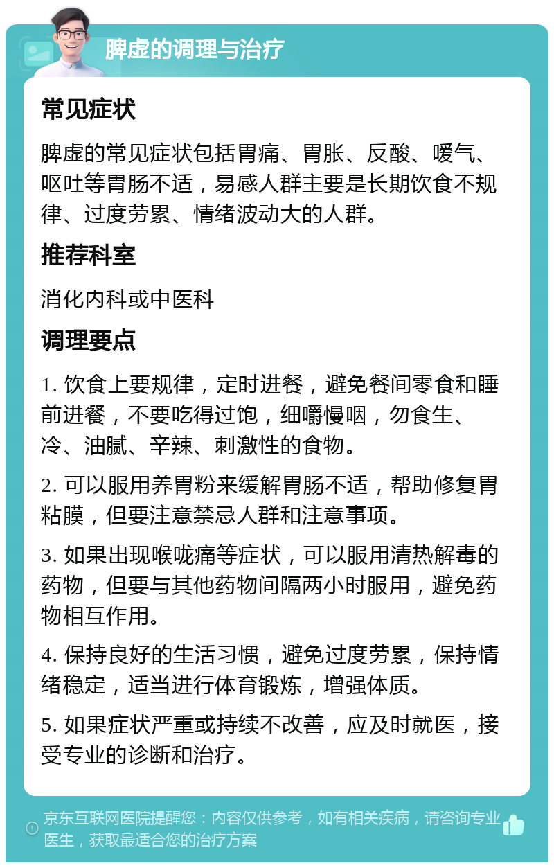 脾虚的调理与治疗 常见症状 脾虚的常见症状包括胃痛、胃胀、反酸、嗳气、呕吐等胃肠不适，易感人群主要是长期饮食不规律、过度劳累、情绪波动大的人群。 推荐科室 消化内科或中医科 调理要点 1. 饮食上要规律，定时进餐，避免餐间零食和睡前进餐，不要吃得过饱，细嚼慢咽，勿食生、冷、油腻、辛辣、刺激性的食物。 2. 可以服用养胃粉来缓解胃肠不适，帮助修复胃粘膜，但要注意禁忌人群和注意事项。 3. 如果出现喉咙痛等症状，可以服用清热解毒的药物，但要与其他药物间隔两小时服用，避免药物相互作用。 4. 保持良好的生活习惯，避免过度劳累，保持情绪稳定，适当进行体育锻炼，增强体质。 5. 如果症状严重或持续不改善，应及时就医，接受专业的诊断和治疗。