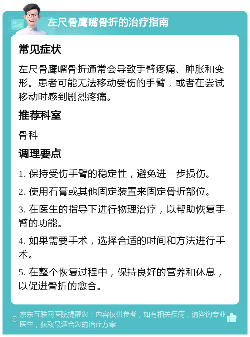 左尺骨鹰嘴骨折的治疗指南 常见症状 左尺骨鹰嘴骨折通常会导致手臂疼痛、肿胀和变形。患者可能无法移动受伤的手臂，或者在尝试移动时感到剧烈疼痛。 推荐科室 骨科 调理要点 1. 保持受伤手臂的稳定性，避免进一步损伤。 2. 使用石膏或其他固定装置来固定骨折部位。 3. 在医生的指导下进行物理治疗，以帮助恢复手臂的功能。 4. 如果需要手术，选择合适的时间和方法进行手术。 5. 在整个恢复过程中，保持良好的营养和休息，以促进骨折的愈合。