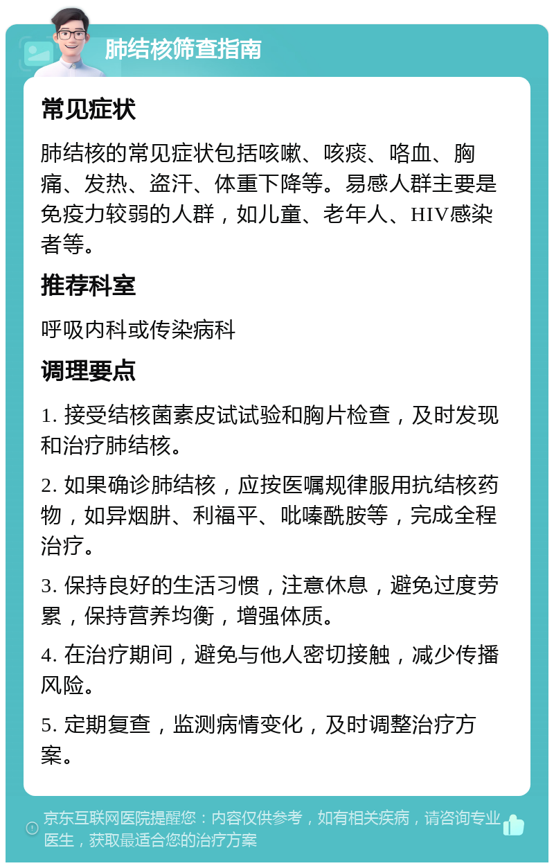 肺结核筛查指南 常见症状 肺结核的常见症状包括咳嗽、咳痰、咯血、胸痛、发热、盗汗、体重下降等。易感人群主要是免疫力较弱的人群，如儿童、老年人、HIV感染者等。 推荐科室 呼吸内科或传染病科 调理要点 1. 接受结核菌素皮试试验和胸片检查，及时发现和治疗肺结核。 2. 如果确诊肺结核，应按医嘱规律服用抗结核药物，如异烟肼、利福平、吡嗪酰胺等，完成全程治疗。 3. 保持良好的生活习惯，注意休息，避免过度劳累，保持营养均衡，增强体质。 4. 在治疗期间，避免与他人密切接触，减少传播风险。 5. 定期复查，监测病情变化，及时调整治疗方案。