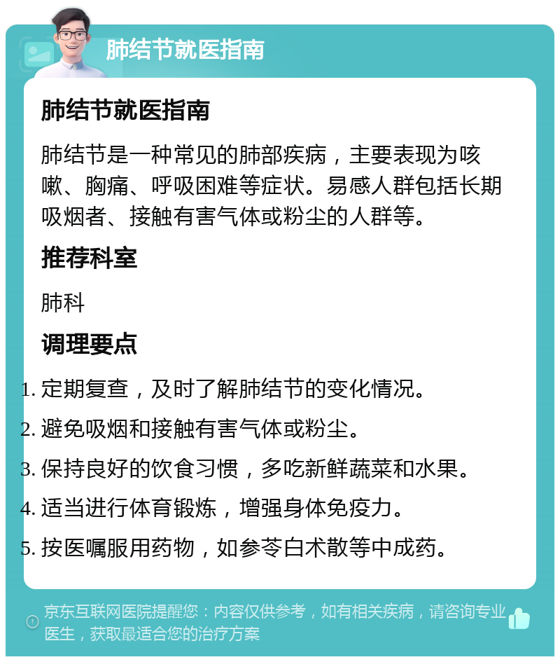 肺结节就医指南 肺结节就医指南 肺结节是一种常见的肺部疾病，主要表现为咳嗽、胸痛、呼吸困难等症状。易感人群包括长期吸烟者、接触有害气体或粉尘的人群等。 推荐科室 肺科 调理要点 定期复查，及时了解肺结节的变化情况。 避免吸烟和接触有害气体或粉尘。 保持良好的饮食习惯，多吃新鲜蔬菜和水果。 适当进行体育锻炼，增强身体免疫力。 按医嘱服用药物，如参苓白术散等中成药。