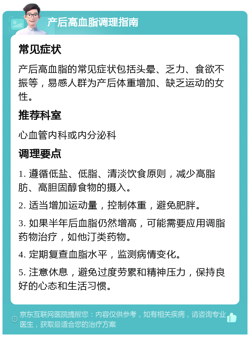 产后高血脂调理指南 常见症状 产后高血脂的常见症状包括头晕、乏力、食欲不振等，易感人群为产后体重增加、缺乏运动的女性。 推荐科室 心血管内科或内分泌科 调理要点 1. 遵循低盐、低脂、清淡饮食原则，减少高脂肪、高胆固醇食物的摄入。 2. 适当增加运动量，控制体重，避免肥胖。 3. 如果半年后血脂仍然增高，可能需要应用调脂药物治疗，如他汀类药物。 4. 定期复查血脂水平，监测病情变化。 5. 注意休息，避免过度劳累和精神压力，保持良好的心态和生活习惯。