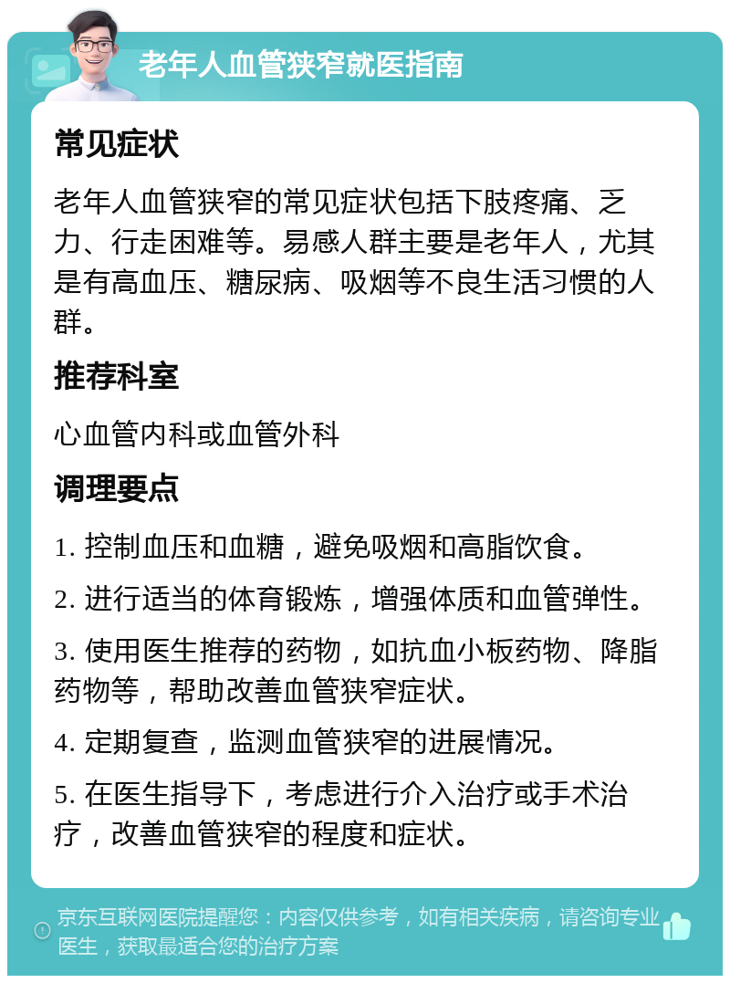 老年人血管狭窄就医指南 常见症状 老年人血管狭窄的常见症状包括下肢疼痛、乏力、行走困难等。易感人群主要是老年人，尤其是有高血压、糖尿病、吸烟等不良生活习惯的人群。 推荐科室 心血管内科或血管外科 调理要点 1. 控制血压和血糖，避免吸烟和高脂饮食。 2. 进行适当的体育锻炼，增强体质和血管弹性。 3. 使用医生推荐的药物，如抗血小板药物、降脂药物等，帮助改善血管狭窄症状。 4. 定期复查，监测血管狭窄的进展情况。 5. 在医生指导下，考虑进行介入治疗或手术治疗，改善血管狭窄的程度和症状。