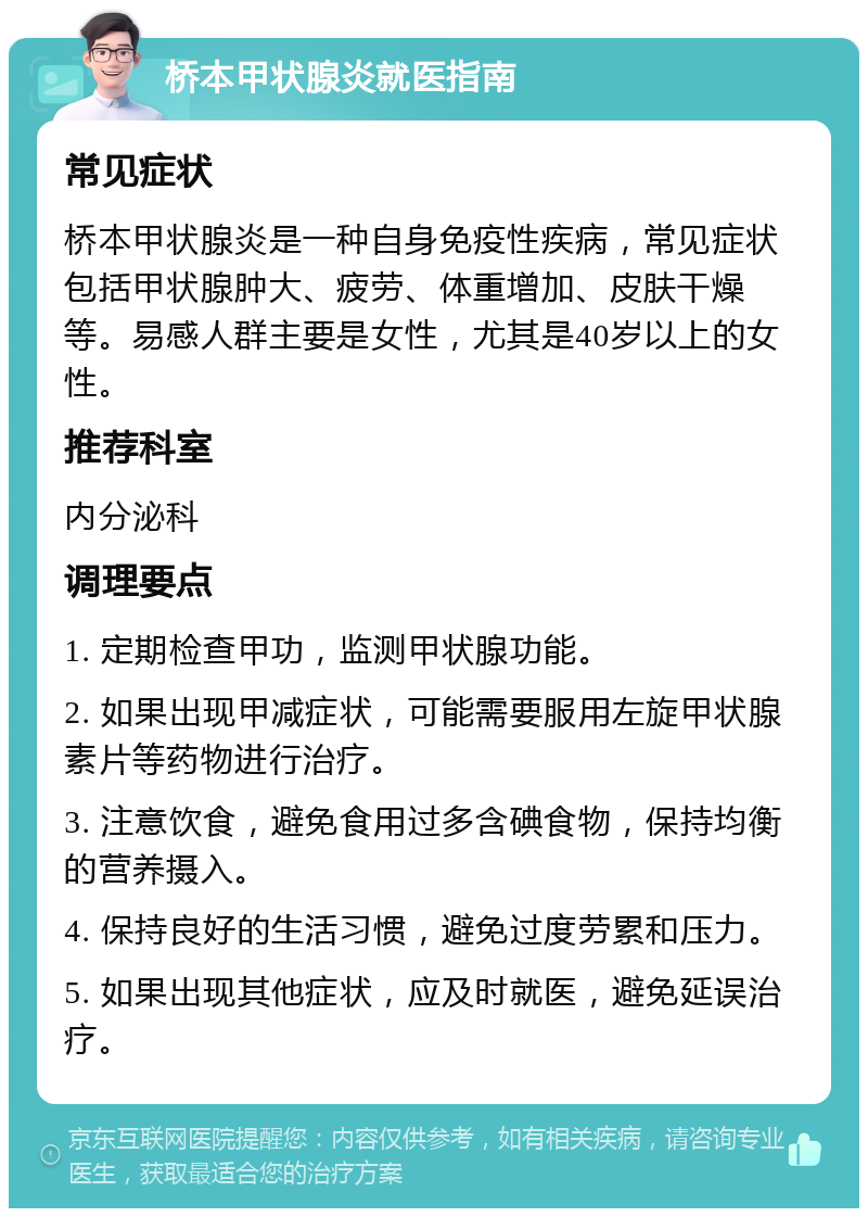 桥本甲状腺炎就医指南 常见症状 桥本甲状腺炎是一种自身免疫性疾病，常见症状包括甲状腺肿大、疲劳、体重增加、皮肤干燥等。易感人群主要是女性，尤其是40岁以上的女性。 推荐科室 内分泌科 调理要点 1. 定期检查甲功，监测甲状腺功能。 2. 如果出现甲减症状，可能需要服用左旋甲状腺素片等药物进行治疗。 3. 注意饮食，避免食用过多含碘食物，保持均衡的营养摄入。 4. 保持良好的生活习惯，避免过度劳累和压力。 5. 如果出现其他症状，应及时就医，避免延误治疗。