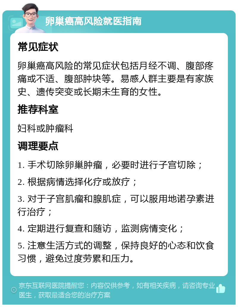 卵巢癌高风险就医指南 常见症状 卵巢癌高风险的常见症状包括月经不调、腹部疼痛或不适、腹部肿块等。易感人群主要是有家族史、遗传突变或长期未生育的女性。 推荐科室 妇科或肿瘤科 调理要点 1. 手术切除卵巢肿瘤，必要时进行子宫切除； 2. 根据病情选择化疗或放疗； 3. 对于子宫肌瘤和腺肌症，可以服用地诺孕素进行治疗； 4. 定期进行复查和随访，监测病情变化； 5. 注意生活方式的调整，保持良好的心态和饮食习惯，避免过度劳累和压力。