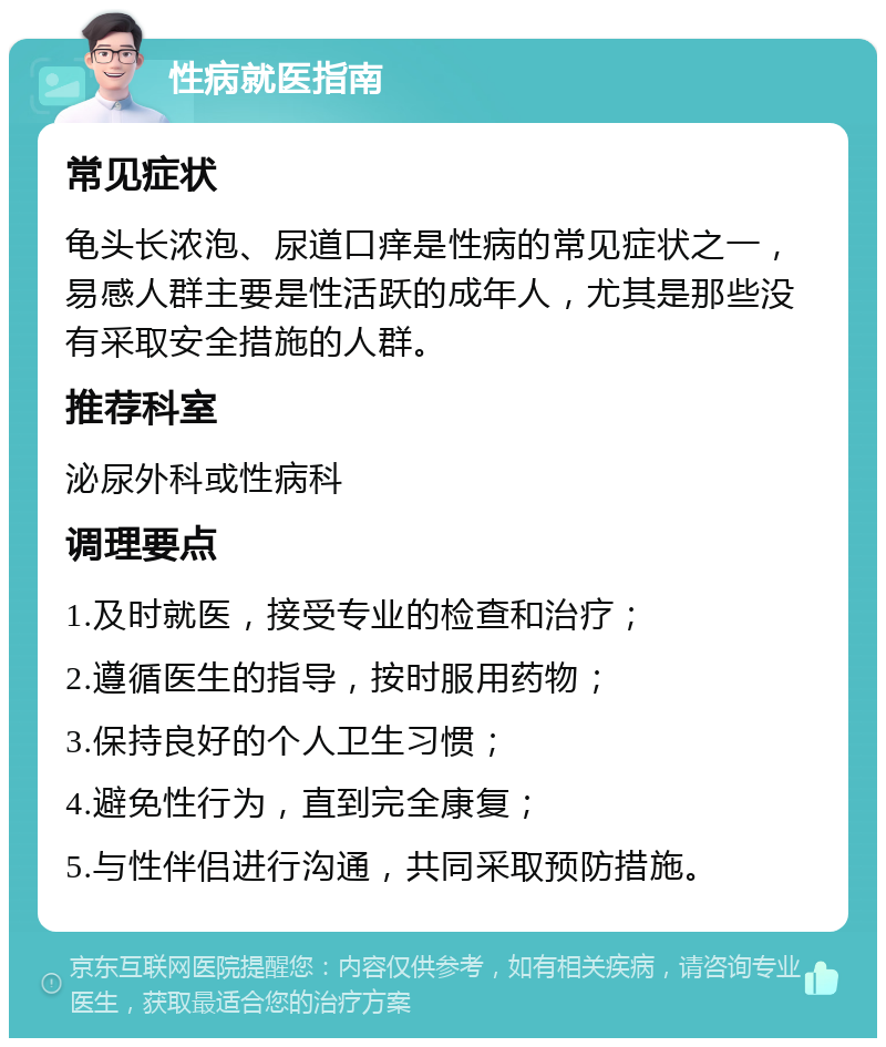 性病就医指南 常见症状 龟头长浓泡、尿道口痒是性病的常见症状之一，易感人群主要是性活跃的成年人，尤其是那些没有采取安全措施的人群。 推荐科室 泌尿外科或性病科 调理要点 1.及时就医，接受专业的检查和治疗； 2.遵循医生的指导，按时服用药物； 3.保持良好的个人卫生习惯； 4.避免性行为，直到完全康复； 5.与性伴侣进行沟通，共同采取预防措施。