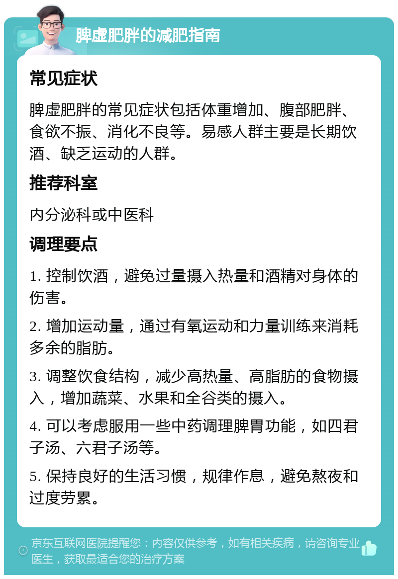 脾虚肥胖的减肥指南 常见症状 脾虚肥胖的常见症状包括体重增加、腹部肥胖、食欲不振、消化不良等。易感人群主要是长期饮酒、缺乏运动的人群。 推荐科室 内分泌科或中医科 调理要点 1. 控制饮酒，避免过量摄入热量和酒精对身体的伤害。 2. 增加运动量，通过有氧运动和力量训练来消耗多余的脂肪。 3. 调整饮食结构，减少高热量、高脂肪的食物摄入，增加蔬菜、水果和全谷类的摄入。 4. 可以考虑服用一些中药调理脾胃功能，如四君子汤、六君子汤等。 5. 保持良好的生活习惯，规律作息，避免熬夜和过度劳累。